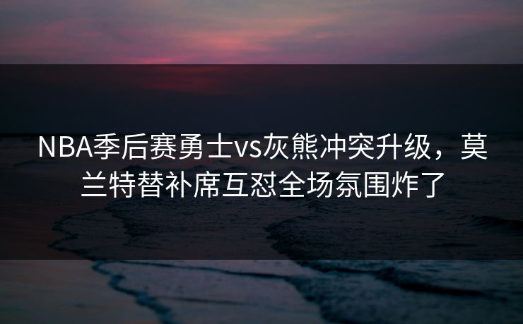 NBA季后赛勇士vs灰熊冲突升级，莫兰特替补席互怼全场氛围炸了